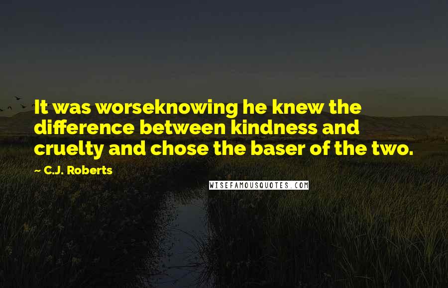 C.J. Roberts Quotes: It was worseknowing he knew the difference between kindness and cruelty and chose the baser of the two.