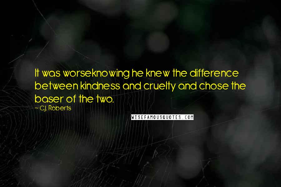 C.J. Roberts Quotes: It was worseknowing he knew the difference between kindness and cruelty and chose the baser of the two.