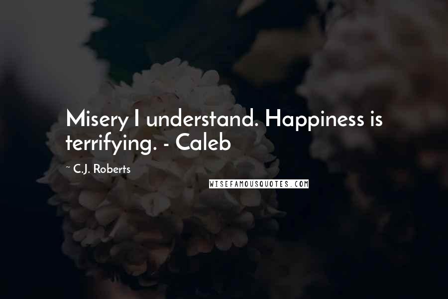 C.J. Roberts Quotes: Misery I understand. Happiness is terrifying. - Caleb