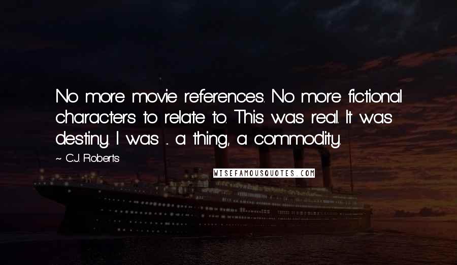 C.J. Roberts Quotes: No more movie references. No more fictional characters to relate to. This was real. It was destiny. I was ... a thing, a commodity.