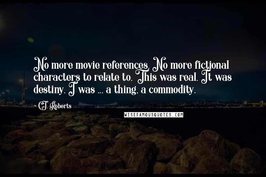 C.J. Roberts Quotes: No more movie references. No more fictional characters to relate to. This was real. It was destiny. I was ... a thing, a commodity.