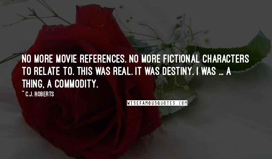 C.J. Roberts Quotes: No more movie references. No more fictional characters to relate to. This was real. It was destiny. I was ... a thing, a commodity.