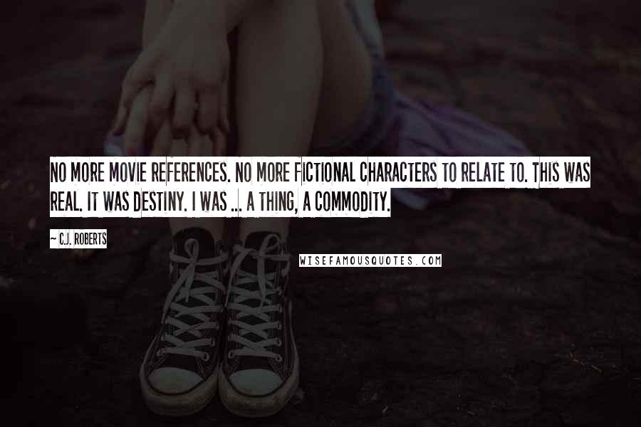 C.J. Roberts Quotes: No more movie references. No more fictional characters to relate to. This was real. It was destiny. I was ... a thing, a commodity.