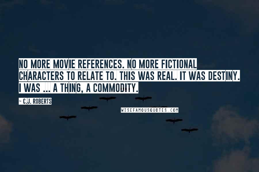 C.J. Roberts Quotes: No more movie references. No more fictional characters to relate to. This was real. It was destiny. I was ... a thing, a commodity.