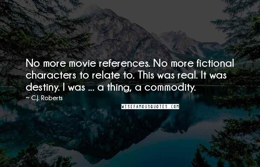 C.J. Roberts Quotes: No more movie references. No more fictional characters to relate to. This was real. It was destiny. I was ... a thing, a commodity.