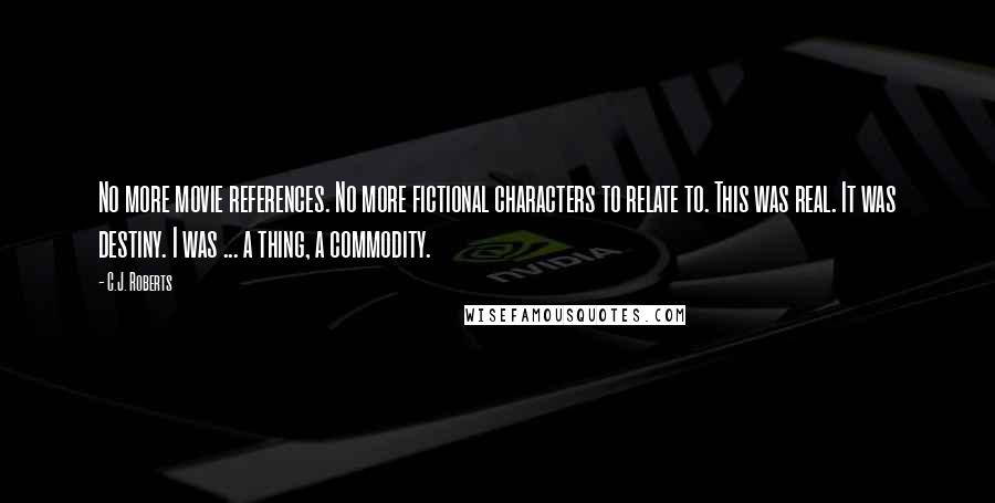 C.J. Roberts Quotes: No more movie references. No more fictional characters to relate to. This was real. It was destiny. I was ... a thing, a commodity.