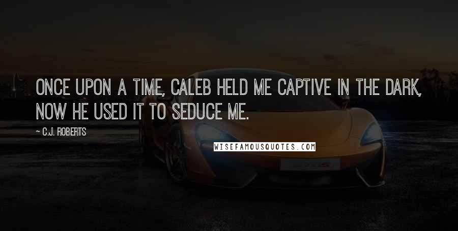 C.J. Roberts Quotes: Once upon a time, Caleb held me captive in the dark, now he used it to seduce me.