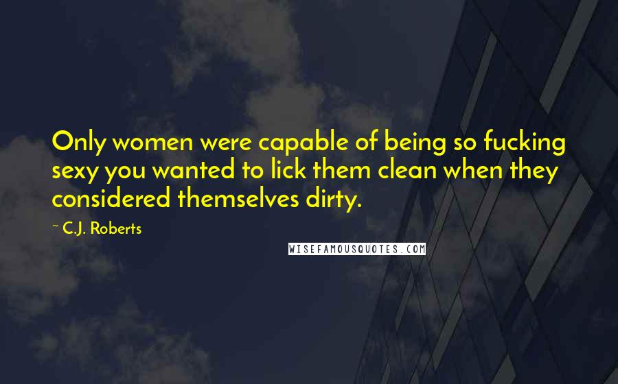C.J. Roberts Quotes: Only women were capable of being so fucking sexy you wanted to lick them clean when they considered themselves dirty.