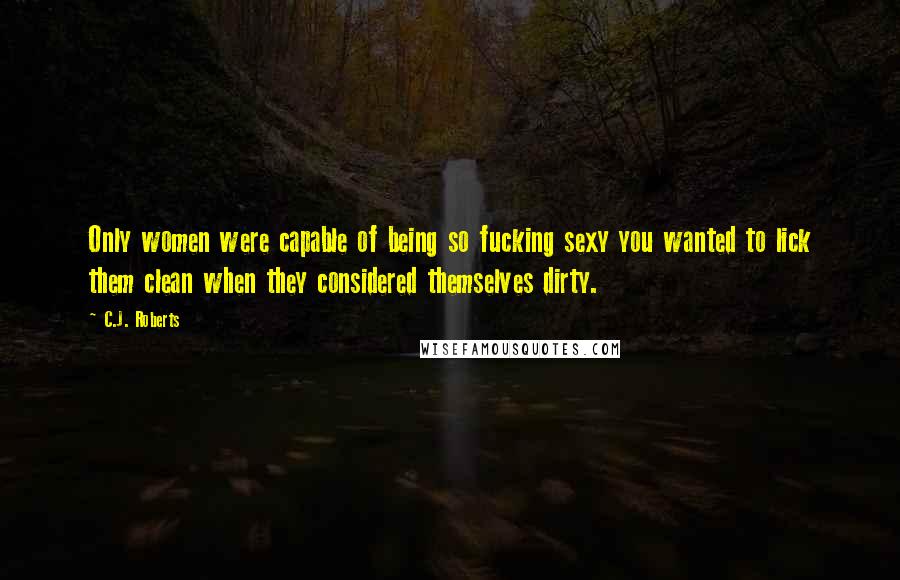 C.J. Roberts Quotes: Only women were capable of being so fucking sexy you wanted to lick them clean when they considered themselves dirty.