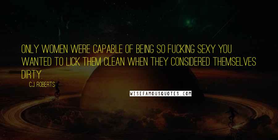 C.J. Roberts Quotes: Only women were capable of being so fucking sexy you wanted to lick them clean when they considered themselves dirty.