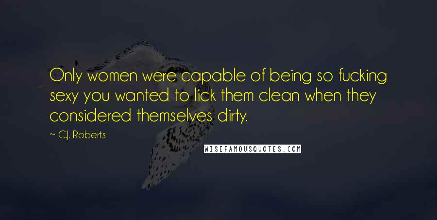 C.J. Roberts Quotes: Only women were capable of being so fucking sexy you wanted to lick them clean when they considered themselves dirty.