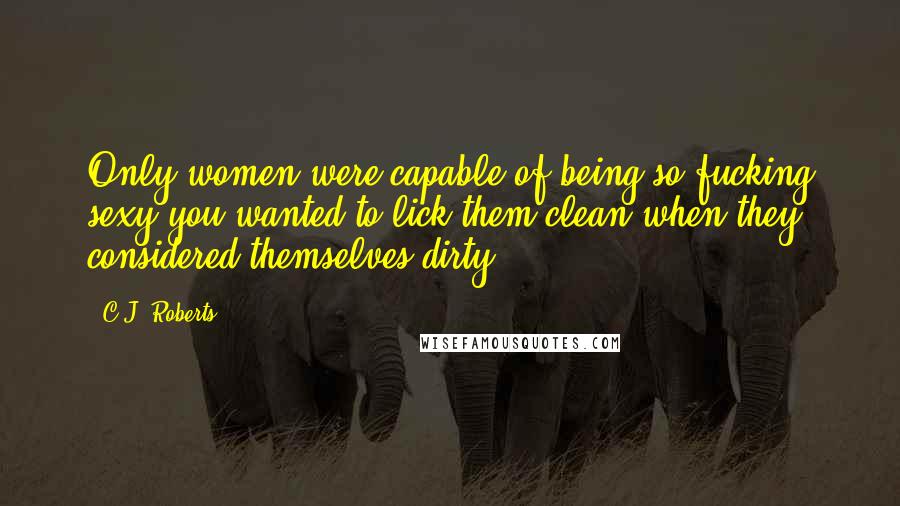 C.J. Roberts Quotes: Only women were capable of being so fucking sexy you wanted to lick them clean when they considered themselves dirty.