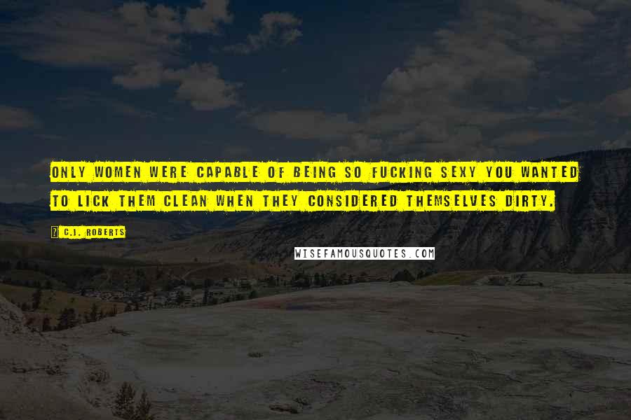 C.J. Roberts Quotes: Only women were capable of being so fucking sexy you wanted to lick them clean when they considered themselves dirty.