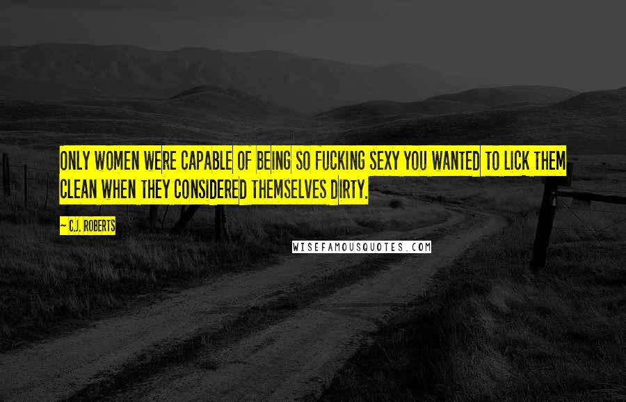 C.J. Roberts Quotes: Only women were capable of being so fucking sexy you wanted to lick them clean when they considered themselves dirty.