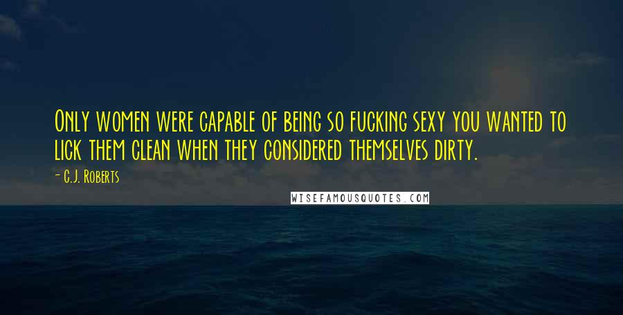 C.J. Roberts Quotes: Only women were capable of being so fucking sexy you wanted to lick them clean when they considered themselves dirty.