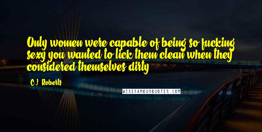 C.J. Roberts Quotes: Only women were capable of being so fucking sexy you wanted to lick them clean when they considered themselves dirty.