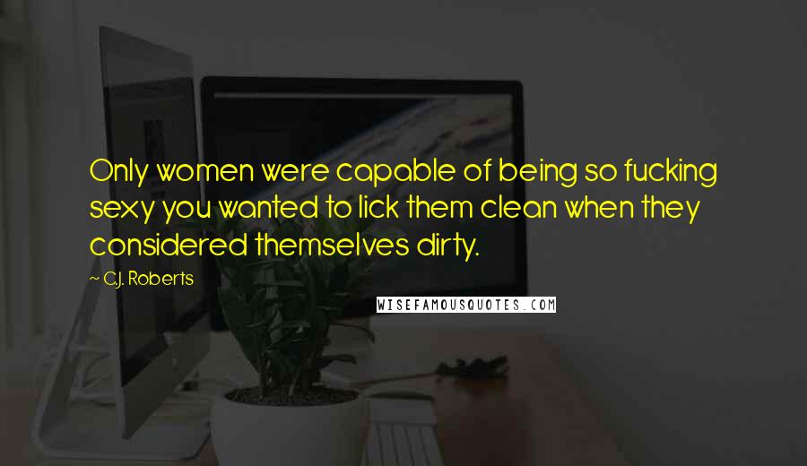 C.J. Roberts Quotes: Only women were capable of being so fucking sexy you wanted to lick them clean when they considered themselves dirty.