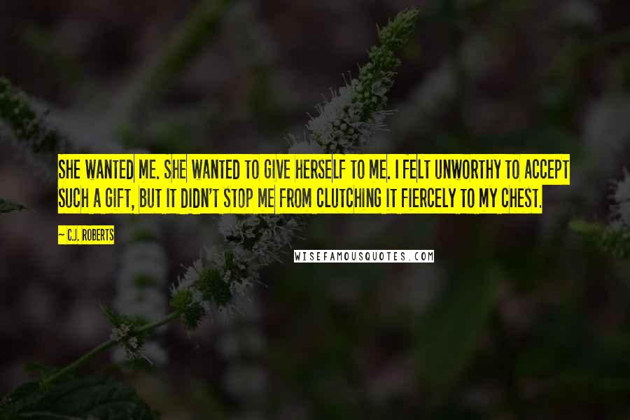 C.J. Roberts Quotes: She wanted me. She wanted to give herself to me. I felt unworthy to accept such a gift, but it didn't stop me from clutching it fiercely to my chest.
