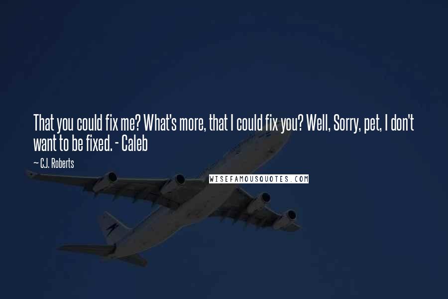 C.J. Roberts Quotes: That you could fix me? What's more, that I could fix you? Well, Sorry, pet, I don't want to be fixed. - Caleb