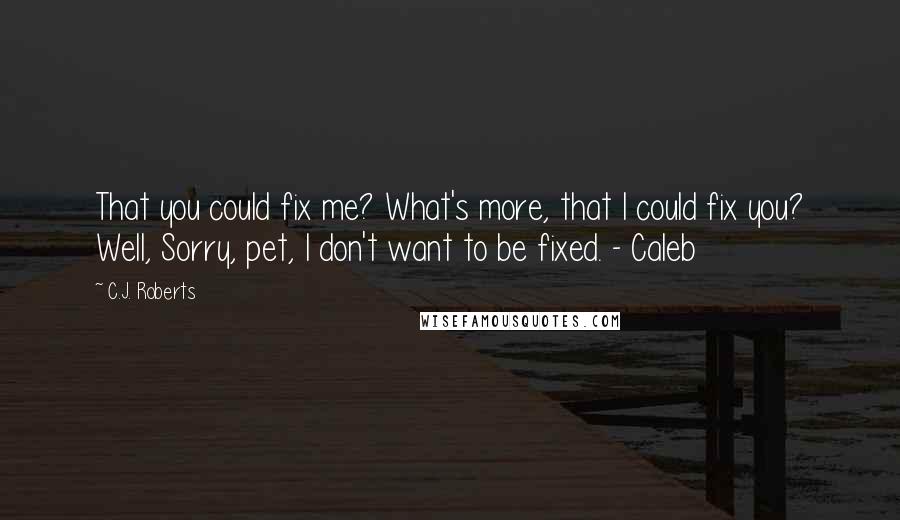 C.J. Roberts Quotes: That you could fix me? What's more, that I could fix you? Well, Sorry, pet, I don't want to be fixed. - Caleb