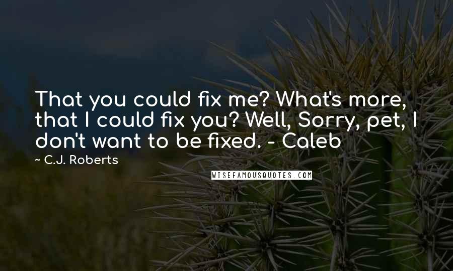 C.J. Roberts Quotes: That you could fix me? What's more, that I could fix you? Well, Sorry, pet, I don't want to be fixed. - Caleb