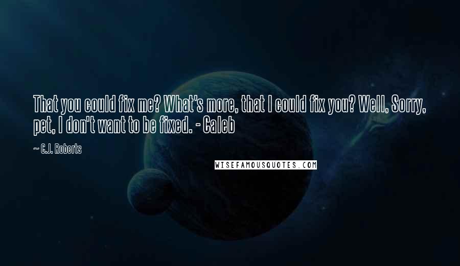 C.J. Roberts Quotes: That you could fix me? What's more, that I could fix you? Well, Sorry, pet, I don't want to be fixed. - Caleb