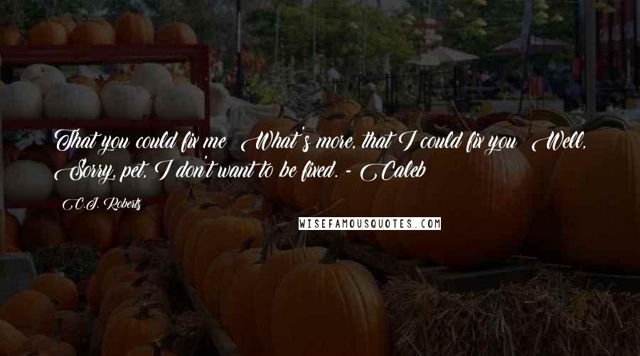 C.J. Roberts Quotes: That you could fix me? What's more, that I could fix you? Well, Sorry, pet, I don't want to be fixed. - Caleb