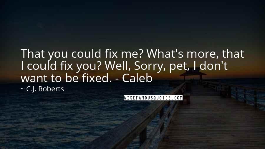 C.J. Roberts Quotes: That you could fix me? What's more, that I could fix you? Well, Sorry, pet, I don't want to be fixed. - Caleb