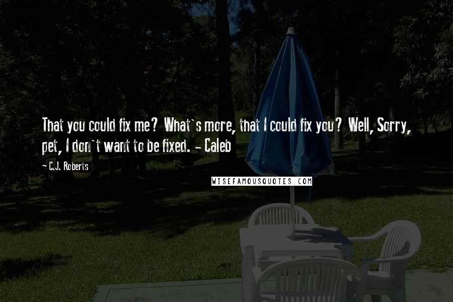 C.J. Roberts Quotes: That you could fix me? What's more, that I could fix you? Well, Sorry, pet, I don't want to be fixed. - Caleb