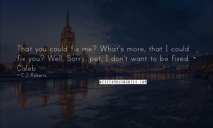 C.J. Roberts Quotes: That you could fix me? What's more, that I could fix you? Well, Sorry, pet, I don't want to be fixed. - Caleb