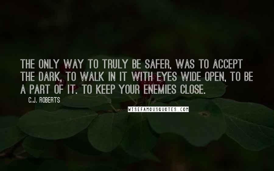 C.J. Roberts Quotes: The only way to truly be safer, was to accept the dark, to walk in it with eyes wide open, to be a part of it. To keep your enemies close.