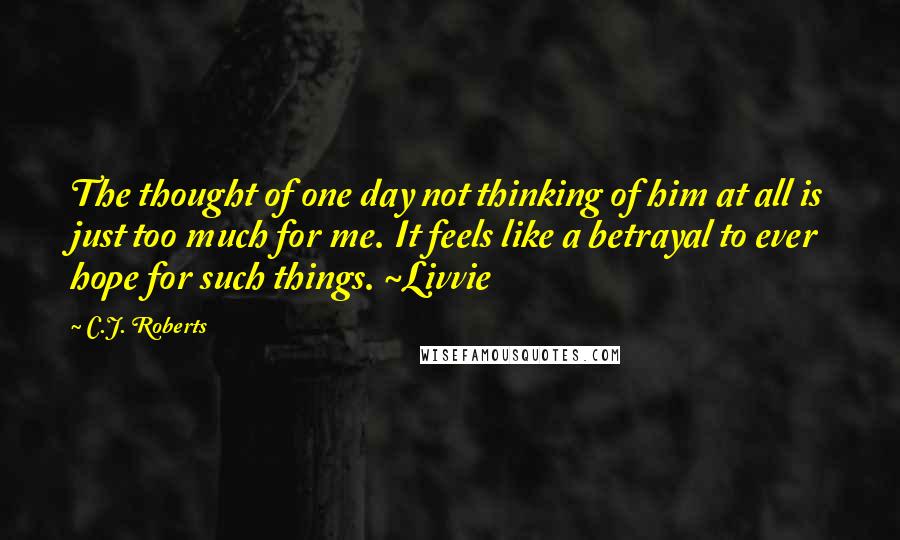 C.J. Roberts Quotes: The thought of one day not thinking of him at all is just too much for me. It feels like a betrayal to ever hope for such things. ~Livvie