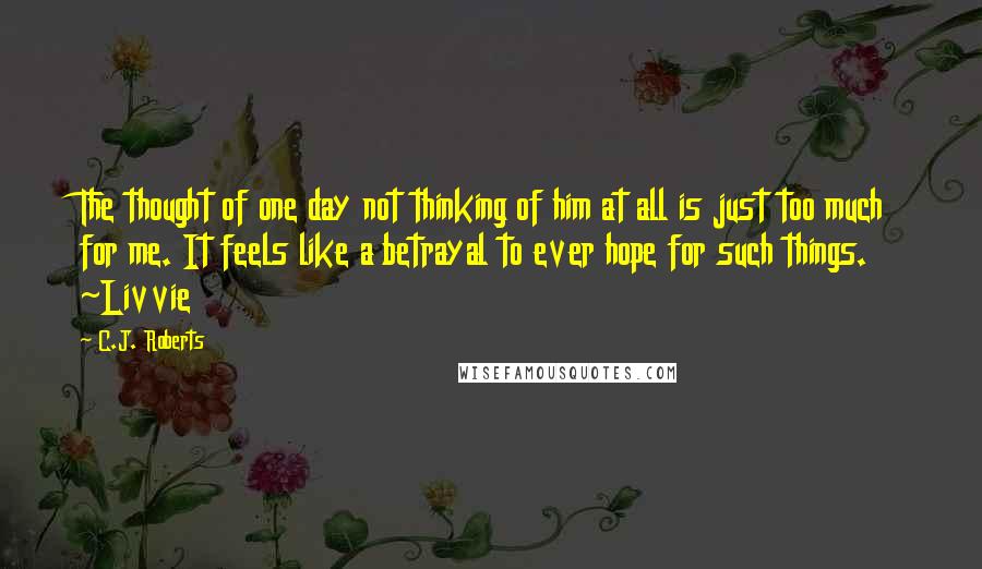 C.J. Roberts Quotes: The thought of one day not thinking of him at all is just too much for me. It feels like a betrayal to ever hope for such things. ~Livvie