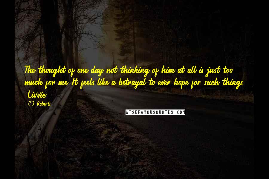 C.J. Roberts Quotes: The thought of one day not thinking of him at all is just too much for me. It feels like a betrayal to ever hope for such things. ~Livvie