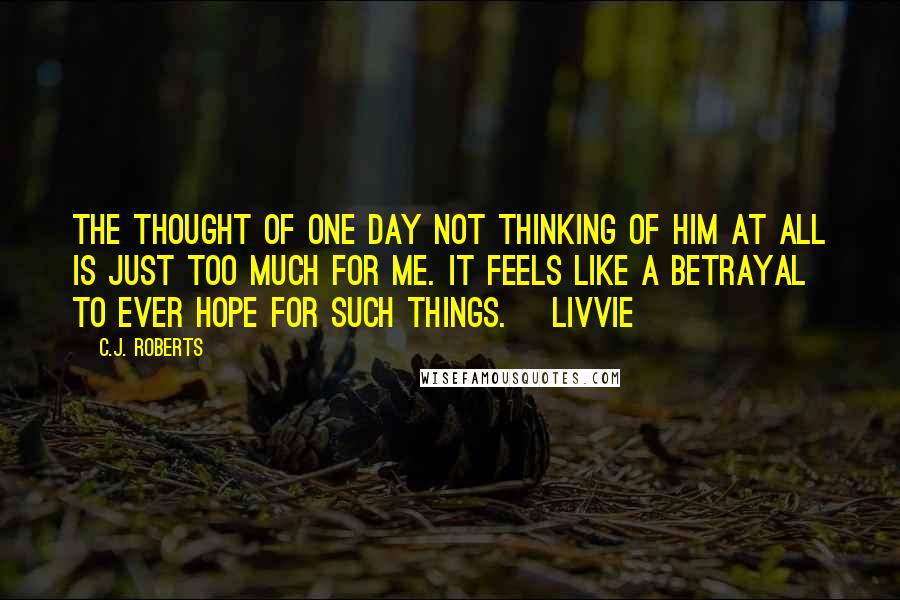 C.J. Roberts Quotes: The thought of one day not thinking of him at all is just too much for me. It feels like a betrayal to ever hope for such things. ~Livvie