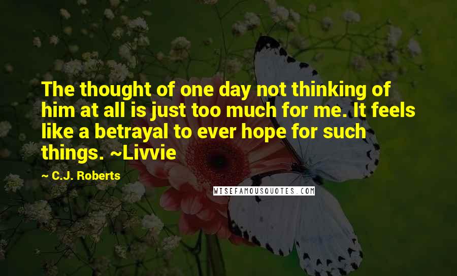 C.J. Roberts Quotes: The thought of one day not thinking of him at all is just too much for me. It feels like a betrayal to ever hope for such things. ~Livvie