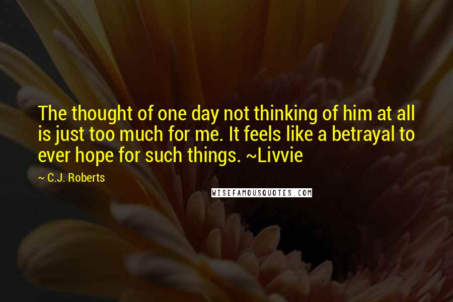 C.J. Roberts Quotes: The thought of one day not thinking of him at all is just too much for me. It feels like a betrayal to ever hope for such things. ~Livvie