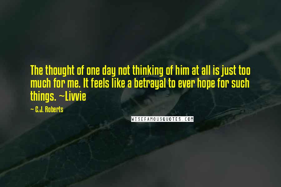 C.J. Roberts Quotes: The thought of one day not thinking of him at all is just too much for me. It feels like a betrayal to ever hope for such things. ~Livvie