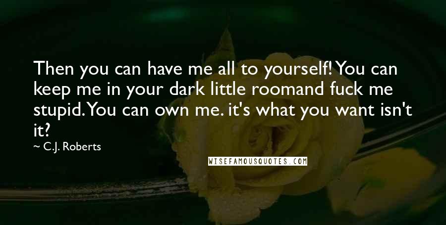 C.J. Roberts Quotes: Then you can have me all to yourself! You can keep me in your dark little roomand fuck me stupid. You can own me. it's what you want isn't it?