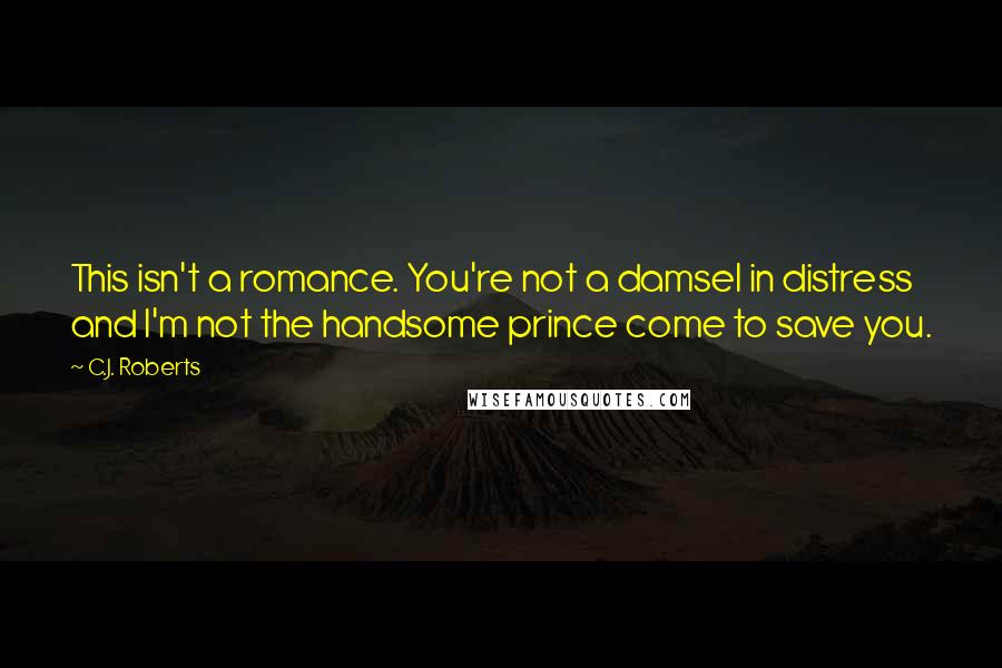 C.J. Roberts Quotes: This isn't a romance. You're not a damsel in distress and I'm not the handsome prince come to save you.
