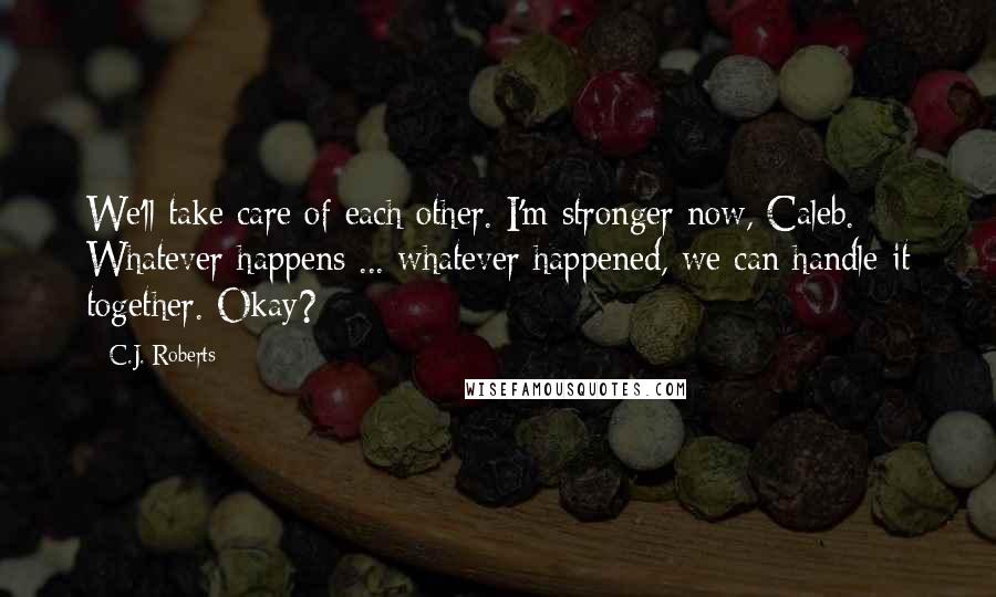 C.J. Roberts Quotes: We'll take care of each other. I'm stronger now, Caleb. Whatever happens ... whatever happened, we can handle it together. Okay?