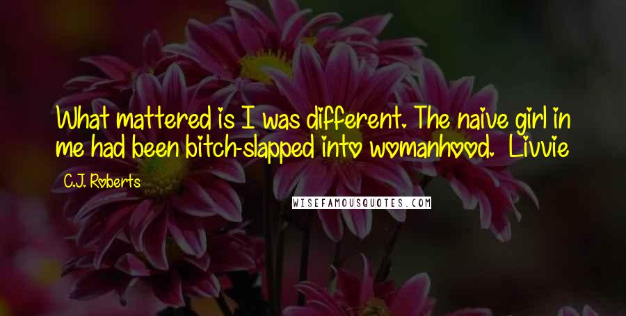 C.J. Roberts Quotes: What mattered is I was different. The naive girl in me had been bitch-slapped into womanhood. ~Livvie