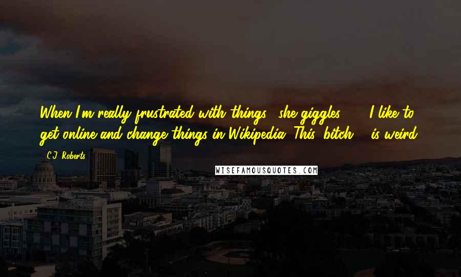 C.J. Roberts Quotes: When I'm really frustrated with things," she giggles " ... I like to get online and change things in Wikipedia!"This, bitch ... is weird.