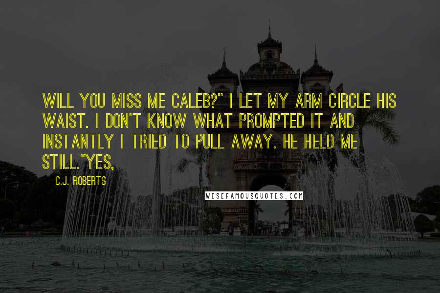 C.J. Roberts Quotes: Will you miss me Caleb?" I let my arm circle his waist. I don't know what prompted it and instantly I tried to pull away. He held me still."Yes,