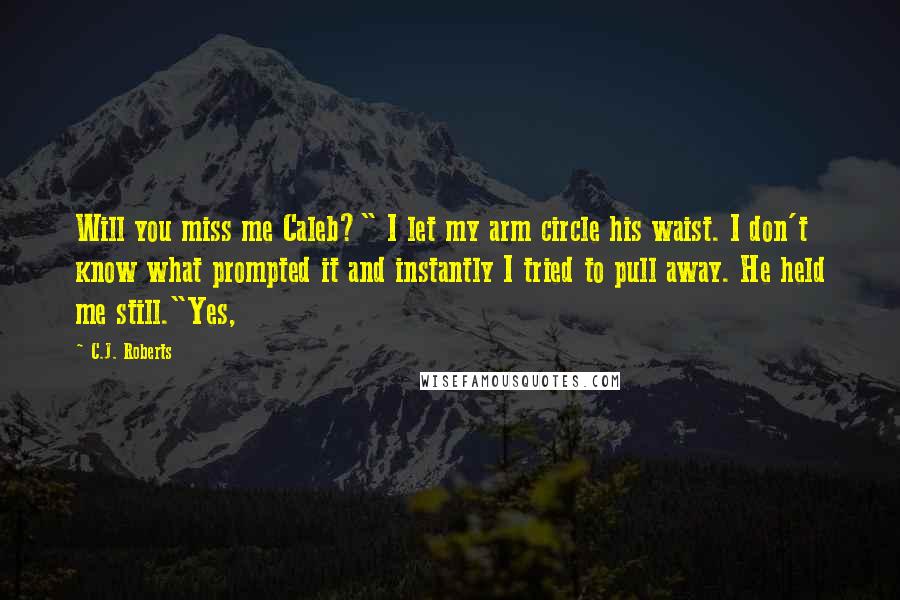 C.J. Roberts Quotes: Will you miss me Caleb?" I let my arm circle his waist. I don't know what prompted it and instantly I tried to pull away. He held me still."Yes,