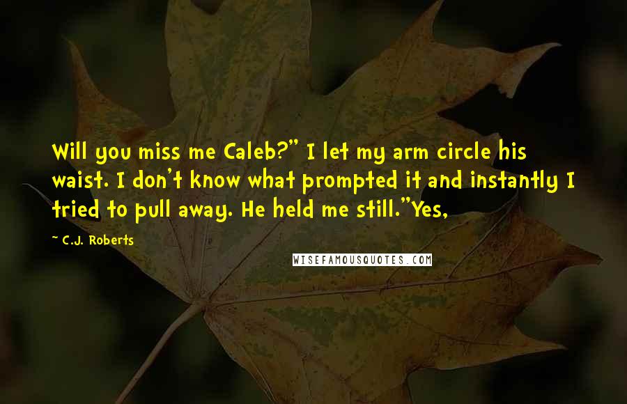 C.J. Roberts Quotes: Will you miss me Caleb?" I let my arm circle his waist. I don't know what prompted it and instantly I tried to pull away. He held me still."Yes,