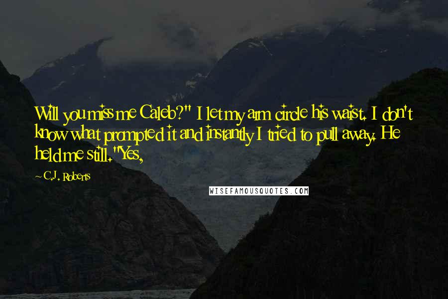 C.J. Roberts Quotes: Will you miss me Caleb?" I let my arm circle his waist. I don't know what prompted it and instantly I tried to pull away. He held me still."Yes,