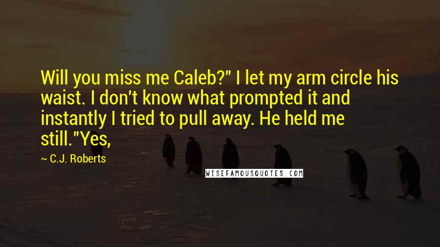 C.J. Roberts Quotes: Will you miss me Caleb?" I let my arm circle his waist. I don't know what prompted it and instantly I tried to pull away. He held me still."Yes,