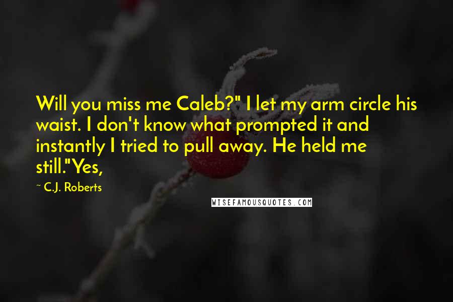 C.J. Roberts Quotes: Will you miss me Caleb?" I let my arm circle his waist. I don't know what prompted it and instantly I tried to pull away. He held me still."Yes,