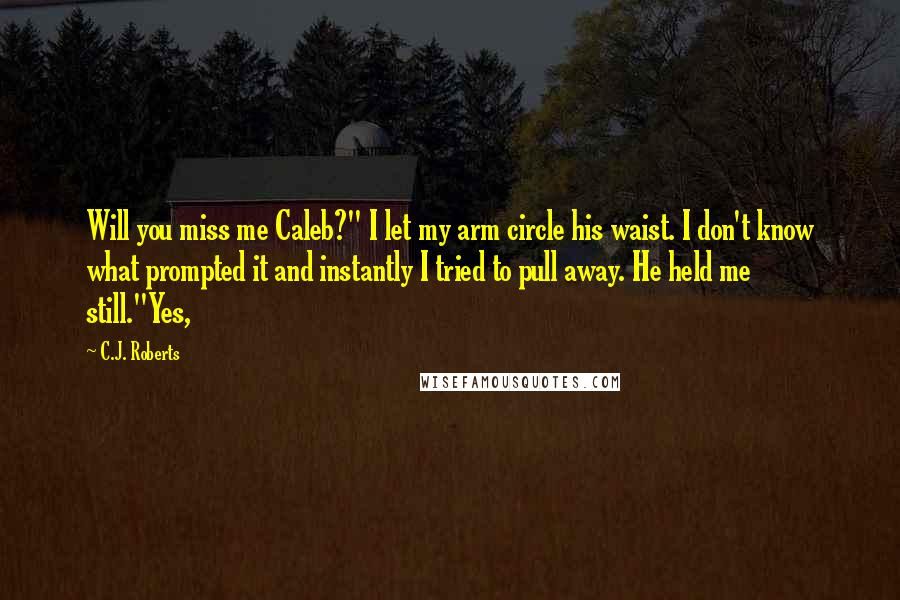 C.J. Roberts Quotes: Will you miss me Caleb?" I let my arm circle his waist. I don't know what prompted it and instantly I tried to pull away. He held me still."Yes,